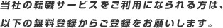 当社の転職 サービスをご利用になられる方は、以下の無料登録からご登録をお願いします。